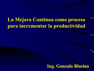 La Mejora Continua como proceso para incrementar la productividad Ing. Gonzalo Blasina 