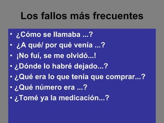 Los fallos más frecuentes ¿Cómo se llamaba ...? •  ¿A qué/ por qué venía ...? •  ¡No fuí, se me olvidó...! •  ¿Dónde lo habré dejado...? •  ¿Qué era lo que tenía que comprar...? •  ¿Qué número era ...? •  ¿Tomé ya la medicación...? 
