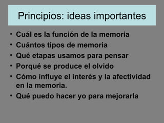 Principios: ideas importantes Cuál es la función de la memoria Cuántos tipos de memoria Qué etapas usamos para pensar Porqué se produce el olvido Cómo influye el interés y la afectividad en la memoria. Qué puedo hacer yo para mejorarla 