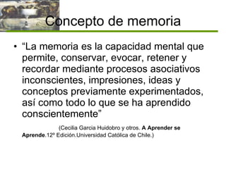 Concepto de memoria “ La memoria es la capacidad mental que permite, conservar, evocar, retener y recordar mediante procesos asociativos inconscientes, impresiones, ideas y conceptos previamente experimentados, así como todo lo que se ha aprendido conscientemente” (Cecilia Garcia Huidobro y otros.  A Aprender se   Aprende .12º Edición.Universidad Católica de Chile.) 