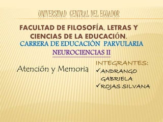 UNIVERSIDAD CENTRAL DEL ECUADOR
FACULTAD DE FILOSOFÍA, LETRAS Y
CIENCIAS DE LA EDUCACIÓN.
CARRERA DE EDUCACIÓN PARVULARIA
NEUROCIENCIAS II
INTEGRANTES:
ANDRANGO
GABRIELA
ROJAS SILVANA
Atención y Memoria
 