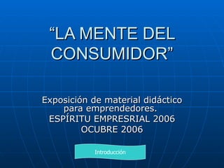 “ LA MENTE DEL CONSUMIDOR” Exposición de material didáctico para emprendedores.  ESPÍRITU EMPRESRIAL 2006 OCUBRE 2006 Introducción 