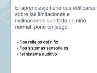 El aprendizaje tiene que edificarse
sobre las limitaciones e
inclinaciones que todo un niño
normal pone en juego.
 *los reflejos del niño
 *los sistemas sensoriales
 *el sistema auditivo
 