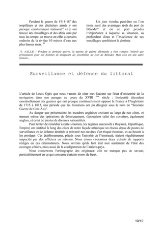 Pendant la guerre de 1914-18" des
torpilleurs et des chalutiers armés y ont
presque constamment stationné" et y ont
trouvé des mouillages et des abris surs par
tous les temps: on trouve en effet à certains
endroits de la rivière 10 mètres d’eau aux
plus basses mers. 11

Un jour viendra peut-être ou l’on
tirera parti des avantages réels du port de
Bénodet" et où ce port prendra
l"importance à laquelle sa situation, sa
profondeur d'eau et l"excellence de ses
mouillages semblaient le destiner.

11- N.D.L.R. : Pendant la dernière guerre, la marine de guerre allemande a bien compris l'intérêt que
présentaient pour ses flottilles de dragueurs les possibilités du port de Bénodet. Mais ceci est une autre
histoire...

Surveillance et défense du littoral

L'article de Louis Ogès que nous venons de citer met l'accent sur l'état d'insécurité de la
navigation dans nos parages au cours du XVIII ème siècle : Insécurité découlant
essentiellement des guerres qui ont presque continuellement opposé la France à l'Angleterre
de 1715 à 1815, une période que les historiens ont pu désigner sous le nom de "Seconde
Guerre de Cent Ans".
Au danger que présentaient les escadres anglaises croisant au large de nos côtes, et
menant même des opérations de débarquement, s'ajoutaient celui des corsaires, également
anglais, et celui de pirates de diverses nationalités.
Pour tenter de remédier à cette situation, les régimes successifs ( Royauté, République,
Empire) ont institué le long des côtes de notre façade atlantique un réseau dense de postes de
surveillance et de défense destinés à prévenir nos navires d'un risque éventuel, et au besoin à
les protéger. Ces établissements, placés sous l'autorité de l'Amirauté, étaient régulièrement
inspectés par des officiers en mission. Nous citons ci-dessous deux extraits de rapports
rédigés en ces circonstances. Nous verrons qu'ils font état non seulement de l'état des
ouvrages côtiers, mais aussi de la configuration de l’arrière-pays.
Nous conservons l'orthographe des originaux: elle ne manque pas de saveur,
particulièrement en ce qui concerne certains noms de lieux.

10/10

 