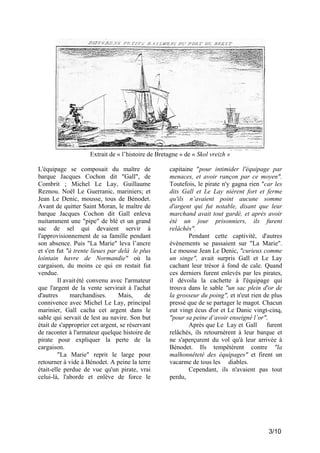 Extrait de « l’histoire de Bretagne » de « Skol vreizh »
L'équipage se composait du maître de
barque Jacques Cochon dit "Gall", de
Combrit ; Michel Le Lay, Guillaume
Reznou. Noël Le Guerranic, mariniers; et
Jean Le Denic, mousse, tous de Bénodet.
Avant de quitter Saint Moran, le maître de
barque Jacques Cochon dit Gall enleva
nuitamment une "pipe" de blé et un grand
sac de sel qui devaient servir à
l'approvisionnement de sa famille pendant
son absence. Puis "La Marie" leva l’ancre
et s'en fut "à trente lieues par delà le plus
lointain havre de Normandie" où la
cargaison, du moins ce qui en restait fut
vendue.
Il avait été convenu avec l'armateur
que l'argent de la vente servirait à l'achat
d'autres
marchandises.
Mais,
de
connivence avec Michel Le Lay, principal
marinier, Gall cacha cet argent dans le
sable qui servait de lest au navire. Son but
était de s'approprier cet argent, se réservant
de raconter à l'armateur quelque histoire de
pirate pour expliquer la perte de la
cargaison.
"La Marie" reprit le large pour
retourner à vide à Bénodet. A peine la terre
était-elle perdue de vue qu'un pirate, vrai
celui-là, l'aborde et enlève de force le

capitaine "pour intimider l'équipage par
menaces, et avoir rançon par ce moyen".
Toutefois, le pirate n'y gagna rien "car les
dits Gall et Le Lay nièrent fort et ferme
qu'ils n’avaient point aucune somme
d'argent qui fut notable, disant que leur
marchand avait tout gardé, et après avoir
été un jour prisonniers, ils furent
relâchés".
Pendant cette captivité, d'autres
événements se passaient sur "La Marie".
Le mousse Jean Le Denic, "curieux comme
un singe", avait surpris Gall et Le Lay
cachant leur trésor à fond de cale. Quand
ces derniers furent enlevés par les pirates,
il dévoila la cachette à l'équipage qui
trouva dans le sable "un sac plein d'or de
la grosseur du poing", et n'eut rien de plus
pressé que de se partager le magot. Chacun
eut vingt écus d'or et Le Danic vingt-cinq,
"pour sa peine d’avoir enseigné l’or".
Après que Le Lay et Gall
furent
relâchés, ils retournèrent à leur barque et
ne s'aperçurent du vol qu'à leur arrivée à
Bénodet. Ils tempêtèrent contre "la
malhonnêteté des équipages" et firent un
vacarme de tous les diables.
Cependant, ils n'avaient pas tout
perdu,

3/10

 
