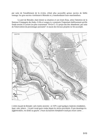 par suite de l'ensablement de la rivière, n'était plus accessible qu'aux navires de faible
tonnage: les gros navires s'arrêtaient à Bénodet et y transbordaient leurs marchandises.
Le port de Bénodet, étant donné sa situation et son tirant d'eau, attira l'attention de la
fameuse Compagnie des Indes. Celle-ci songea à y construire l'important établissement qu'elle
fonda ensuite à Lorient (ou plus exactement "Orient"). Ce projet dut être abandonné, par suite
de l'intervention de personnages puissants" et aucun des travaux projetés ne fut accompli.

L’entrée du port de Bénodet, carte marine ancienne : en 1879, à part quelques modestes installations,
(quai, cales, phares…) le port n’avait guère évolué depuis les siècles précédents. Et pas davantage les
agglomérations, rive droite ou gauche. L’heure du tourisme triomphant n’avait pas encore sonné …

5/10

 