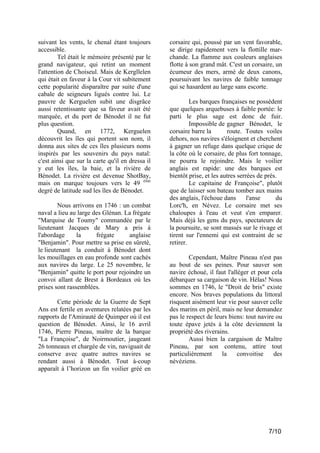suivant les vents, le chenal étant toujours
accessible.
Tel était le mémoire présenté par le
grand navigateur, qui retint un moment
l'attention de Choiseul. Mais de Kergllelen
qui était en faveur à la Cour vit subitement
cette popularité disparaître par suite d'une
cabale de seigneurs ligués contre lui. Le
pauvre de Kerguelen subit une disgrâce
aussi retentissante que sa faveur avait été
marquée, et du port de Bénodet il ne fut
plus question.
Quand, en 1772, Kerguelen
découvrit les îles qui portent son nom, il
donna aux sites de ces îles plusieurs noms
inspirés par les souvenirs du pays natal:
c'est ainsi que sur la carte qu'il en dressa il
y eut les îles, la baie, et la rivière de
Bénodet. La rivière est devenue ShotBay,
mais on marque toujours vers le 49 ème
degré de latitude sud les îles de Bénodet.
Nous arrivons en 1746 : un combat
naval a lieu au large des Glénan. La frégate
"Marquise de Toumy" commandée par le
lieutenant Jacques de Mary a pris à
l'abordage
la
frégate
anglaise
"Benjamin". Pour mettre sa prise en sûreté,
le lieutenant la conduit à Bénodet dont
les mouillages en eau profonde sont cachés
aux navires du large. Le 25 novembre, le
"Benjamin" quitte le port pour rejoindre un
convoi allant de Brest à Bordeaux où les
prises sont rassemblées.
Cette période de la Guerre de Sept
Ans est fertile en aventures relatées par les
rapports de l'Amirauté de Quimper où il est
question de Bénodet. Ainsi, le 16 avril
1746, Pierre Pineau, maître de la barque
"La Françoise", de Noirmoutier, jaugeant
26 tonneaux et chargée de vin, naviguait de
conserve avec quatre autres navires se
rendant aussi à Bénodet. Tout à-coup
apparaît à l’horizon un fin voilier gréé en

corsaire qui, poussé par un vent favorable,
se dirige rapidement vers la flottille marchande. La flamme aux couleurs anglaises
flotte à son grand mât. C'est un corsaire, un
écumeur des mers, armé de deux canons,
poursuivant les navires de faible tonnage
qui se hasardent au large sans escorte.
Les barques françaises ne possèdent
que quelques arquebuses à faible portée: le
parti le plus sage est donc de fuir.
Impossible de gagner Bénodet, le
corsaire barre la
route. Toutes voiles
dehors, nos navires s'éloignent et cherchent
à gagner un refuge dans quelque crique de
la côte où le corsaire, de plus fort tonnage,
ne pourra le rejoindre. Mais le voilier
anglais est rapide: une des barques est
bientôt prise, et les autres serrées de près.
Le capitaine de Françoise", plutôt
que de laisser son bateau tomber aux mains
des anglais, l'échoue dans
l'anse
du
Lorc'h, en Névez. Le corsaire met ses
chaloupes à l'eau et veut s'en emparer.
Mais déjà les gens du pays, spectateurs de
la poursuite, se sont massés sur le rivage et
tirent sur l'ennemi qui est contraint de se
retirer.
Cependant, Maître Pineau n'est pas
au bout de ses peines. Pour sauver son
navire échoué, il faut l'alléger et pour cela
débarquer sa cargaison de vin. Hélas! Nous
sommes en 1746, le "Droit de bris" existe
encore. Nos braves populations du littoral
risquent aisément leur vie pour sauver celle
des marins en péril, mais ne leur demandez
pas le respect de leurs biens: tout navire ou
toute épave jetés à la côte deviennent la
propriété des riverains.
Aussi bien la cargaison de Maître
Pineau, par son contenu, attire tout
particulièrement
la
convoitise
des
névéziens.

7/10

 