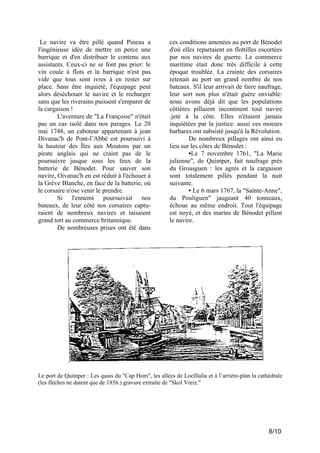 Le navire va être pillé quand Pineau a
l'ingénieuse idée de mettre en perce une
barrique et d'en distribuer le contenu aux
assistants. Ceux-ci ne se font pas prier: le
vin coule à flots et la barrique n'est pas
vide que tous sont ivres à en rester sur
place. Sans être inquiété, l'équipage peut
alors déséchouer le navire et le recharger
sans que les riverains puissent s'emparer de
la cargaison !
L'aventure de "La Françoise" n'était
pas un cas isolé dans nos parages. Le 20
mai 1748, un caboteur appartenant à jean
Divanac'h de Pont-l’Abbé est poursuivi à
la hauteur des Îles aux Moutons par un
pirate anglais qui ne craint pas de le
poursuivre jusque sous les feux de la
batterie de Bénodet. Pour sauver son
navire, Oivanac'h en est réduit à l'échouer à
la Grève Blanche, en face de la batterie, où
le corsaire n'ose venir le prendre.
Si l'ennemi poursuivait nos
bateaux, de leur côté nos corsaires capturaient de nombreux navires et taisaient
grand tort au commerce britannique.
De nombreuses prises ont été dans

ces conditions amenées au port de Bénodet
d'où elles repartaient en flottilles escortées
par nos navires de guerre. Le commerce
maritime était donc très difficile à cette
époque troublée. La crainte des corsaires
retenait au port un grand nombre de nos
bateaux. S'il leur arrivait de faire naufrage,
leur sort non plus n'était guère enviable:
nous avons déjà dit que les populations
côtières pillaient incontinent tout navire
.jeté à la côte. Elles n'étaient jamais
inquiétées par la justice: aussi ces moeurs
barbares ont subsisté jusqu'à la Révolution.
De nombreux pillages ont ainsi eu
lieu sur les côtes de Bénodet :
•Le 7 novembre 1761, "La Marie
julienne", de Quimper, fait naufrage près
du Groasguen : les agrès et la cargaison
sont totalement pillés pendant la nuit
suivante.
• Le 6 mars 1767, la "Sainte-Anne",
du Pouliguen" jaugeant 40 tonneaux,
échoue au même endroit. Tout l'équipage
est noyé, et des marins de Bénodet pillent
le navire.

Le port de Quimper : Les quais du "Cap Hom", les allées de Loclllalia et à l’arrière-plan la cathédrale
(les flèches ne datent que de 1856.) gravure extraite de "Skol Vreiz."

8/10

 