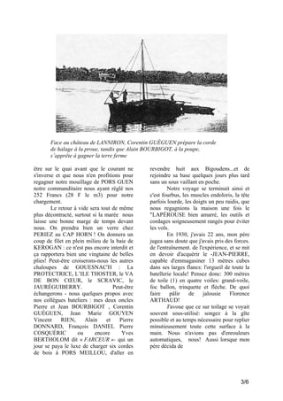 Face au château de LANNIRON, Corentin GUÉGUEN prépare la corde
de halage à la proue, tandis que Alain BOURBIGOT, à la poupe,
s’apprête à gagner la terre ferme
être sur le quai avant que le courant ne
s'inverse et que nous n'en profitions pour
regagner notre mouillage de PORS GUEN
notre commanditaire nous ayant réglé nos
252 Francs (28 F le m3) pour notre
chargement.
Le retour à vide sera tout de même
plus décontracté, surtout si la marée nous
laisse une bonne marge de temps devant
nous. On prendra bien un verre chez
PERIEZ au CAP HORN ! On donnera un
coup de filet en plein milieu de la baie de
KEROGAN : ce n'est pas encore interdit et
ça rapportera bien une vingtaine de belles
plies! Peut-être croiserons-nous les autres
chaloupes de GOUESNAC'H : La
PROTECTRICE, L’ILE THOSTER, le VA
DE BON CŒUR, le SCRAVIC, le
JAURÉGUIBERRY.
Peut-être
échangerons - nous quelques propos avec
nos collègues bateliers : mes deux oncles
Pierre et Jean BOURBIGOT , Corentin
GUÉGUEN, Jean Marie GOUYEN
Vincent
RIEN,
Alain
et
Pierre
DONNARD, François DANIEL Pierre
COSQUÉRIC
ou
encore
Yves
BERTHOLOM dit « FARCEUR »- qui un
jour se paya le luxe de charger six cordes
de bois à PORS MEILLOU, d'aller en

revendre huit aux Bigoudens...et de
rejoindre sa base quelques jours plus tard
sans un sous vaillant en poche.
Notre voyage se terminait ainsi et
c'est fourbus, les muscles endoloris, la tête
parfois lourde, les doigts un peu raidis, que
nous regagnions la maison une fois le
"LAPÉROUSE bien amarré, les outils et
cordages soigneusement rangés pour éviter
les vols.
En 1930, j'avais 22 ans, mon père
jugea sans doute que j'avais pris des forces.
de l'entraînement. de l'expérience, et se mit
en devoir d'acquérir le -JEAN-PIERRE,
capable d'emmagasiner 13 mètres cubes
dans ses larges flancs: l'orgueil de toute la
batellerie locale! Pensez donc: 300 mètres
de toile (1) en quatre voiles: grand-voile,
foc ballon, trinquette et flèche. De quoi
faire
pâlir
de
jalousie
Florence
ARTHAUD!
J'avoue que ce sur toilage se voyait
souvent sous-utilisé: songez à la gîte
possible et au temps nécessaire pour replier
minutieusement toute cette surface à la
main. Nous n'avions pas d'enrouleurs
automatiques, nous! Aussi lorsque mon
père décida de

3/6

 