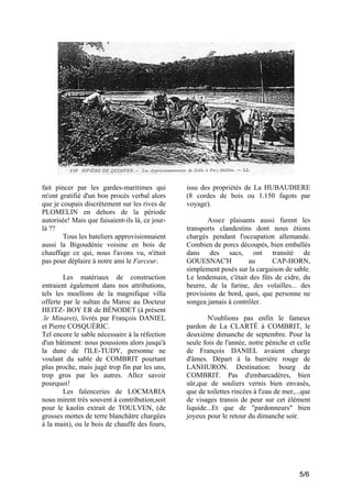 fait pincer par les gardes-maritimes qui
m'ont gratifié d'un bon procès verbal alors
que je coupais discrètement sur les rives de
PLOMELIN en dehors de la période
autorisée! Mais que faisaient-ils là, ce jourlà ??
Tous les bateliers approvisionnaient
aussi la Bigoudénie voisine en bois de
chauffage ce qui, nous l'avons vu, n'était
pas pour déplaire à notre ami le Farceur.
Les matériaux de construction
entraient également dans nos attributions,
tels les moellons de la magnifique villa
offerte par le sultan du Maroc au Docteur
HEITZ- BOY ER de BÉNODET (à présent
.le Minaret), livrés par François DANIEL
et Pierre COSQUÉRIC.
Tel encore le sable nécessaire à la réfection
d'un bâtiment: nous poussions alors jusqu'à
la dune de l'ILE-TUDY, personne ne
voulant du sable de COMBRIT pourtant
plus proche, mais jugé trop fin par les uns,
trop gros par les autres. Allez savoir
pourquoi!
Les faïenceries de LOCMARIA
nous mirent très souvent à contribution,soit
pour le kaolin extrait de TOULVEN, (de
grosses mottes de terre blanchâtre chargées
à la main), ou le bois de chauffe des fours,

issu des propriétés de La HUBAUDIERE
(8 cordes de bois ou 1.150 fagots par
voyage).
Assez plaisants aussi furent les
transports clandestins dont nous étions
chargés pendant l'occupation allemande.
Combien de porcs découpés, bien emballés
dans des sacs, ont transité de
GOUESNAC'H
au
CAP-HORN,
simplement posés sur la cargaison de sable.
Le lendemain, c'était des fûts de cidre, du
beurre, de la farine, des volailles... des
provisions de bord, quoi, que personne ne
songea jamais à contrôler.
N'oublions pas enfin le fameux
pardon de La CLARTÉ à COMBRIT, le
deuxième dimanche de septembre. Pour la
seule fois de l'année, notre péniche et celle
de François DANIEL avaient charge
d'âmes. Départ à la barrière rouge de
LANHURON. Destination: bourg de
COMBRIT. Pas d'embarcadères, bien
sûr,que de souliers vernis bien envasés,
que de toilettes rincées à l'eau de mer,...que
de visages transis de peur sur cet élément
liquide...Et que de "pardonneurs" bien
joyeux pour le retour du dimanche soir.

5/6

 
