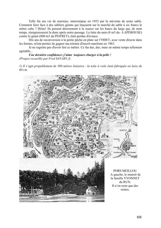 Telle fut ma vie de marinier, interrompue en 1953 par la mévente de notre sable.
Comment faire face à des sabliers géants qui lançaient sur le marché du sable à six francs le
mètre cube ? Hélas! Ils puisent directement à la source sur les bancs du large qui, de mon
temps, réengraissaient la dune après notre passage. La lutte du nain (8 m3 du –LAPÉROUSE)
contre le géant (800 m3 du PEIFRET), était perdue d'avance.
Dix ans de reconversion à la petite pêche en plate sur l’ODET, avec vente directe dans
les fermes, m'ont permis de gagner ma retraite d'inscrit maritime en 1963.
Je ne regrette pas d'avoir fait ce métier. Ce fut dur, dur, mais en même temps tellement
agréable...
Une dernière confidence: j’aime toujours charger à la pelle !
(Propos recueillis par Fred SAVARY.J)
1) Il s’agit propablement de 300 mètres linéaires : la toile à voile était fabriquée en laize de
60 cm.

PORS MEILLOU
A gauche, le manoir de
la famille YVONNET
du RUN.
Il n’en reste que des
ruines.

6/6

 