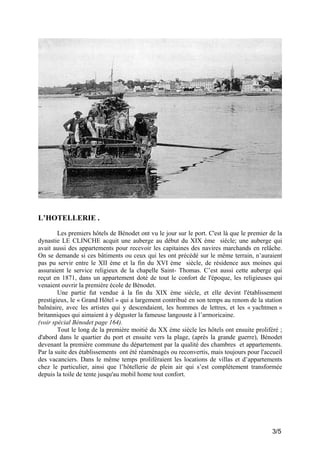 L’HOTELLERIE .
Les premiers hôtels de Bénodet ont vu le jour sur le port. C'est là que le premier de la
dynastie LE CLINCHE acquit une auberge au début du XIX ème siècle; une auberge qui
avait aussi des appartements pour recevoir les capitaines des navires marchands en relâche.
On se demande si ces bâtiments ou ceux qui les ont précédé sur le même terrain, n’auraient
pas pu servir entre le XII ème et la fin du XVI ème siècle, de résidence aux moines qui
assuraient le service religieux de la chapelle Saint- Thomas. C’est aussi cette auberge qui
reçut en 1871, dans un appartement doté de tout le confort de l'époque, les religieuses qui
venaient ouvrir la première école de Bénodet.
Une partie fut vendue à la fin du XIX ème siècle, et elle devint l'établissement
prestigieux, le « Grand Hôtel » qui a largement contribué en son temps au renom de la station
balnéaire, avec les artistes qui y descendaient, les hommes de lettres, et les « yachtmen »
britanniques qui aimaient à y déguster la fameuse langouste à l’armoricaine.
(voir spécial Bénodet page 164).
Tout le long de la première moitié du XX ème siècle les hôtels ont ensuite proliféré ;
d'abord dans le quartier du port et ensuite vers la plage, (après la grande guerre), Bénodet
devenant la première commune du département par la qualité des chambres et appartements.
Par la suite des établissements ont été réaménagés ou reconvertis, mais toujours pour l'accueil
des vacanciers. Dans le même temps proliféraient les locations de villas et d’appartements
chez le particulier, ainsi que l’hôtellerie de plein air qui s’est complètement transformée
depuis la toile de tente jusqu'au mobil home tout confort.

3/5

 