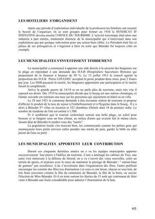 LES HOTELIERS S’ORGANISENT
Après une période d’exploitation individuelle de la profession les hôteliers ont ressenti
le besoin de l’organiser; ils se sont groupés pour former en 1934 le SYNDICAT D'
INITIATIVE devenu ensuite l’OFFICE DU TOURISME. L’activité touristique était alors une
industrie à part entière, totalement distincte de la municipalité qui n’intervenait dans son
exploitation que par quelque subvention pour une action bien ciblée. Le Président était fier et
jaloux de ses prérogatives et s’ingéniait à faire en sorte que Bénodet fut toujours citée en
exemple.

LES MUNICIPALITES S'INVESTISSENT TIMIDEMENT
La municipalité a commencé à apporter une aide directe à la sécurité des baigneurs sur
la plage en répondant à une demande des H.S.B (Hospitaliers Sauveteurs Bretons) qui
proposaient de la financer à hauteur de 50 %. Le 13 juillet 1913 le conseil agréait la
proposition des H.S.B. Pierre LOUEDEC acceptait le poste pendant deux mois, pour 2 francs
par jour. Les HSB payaient la moitié, les baigneurs apportaient une participation et la mairie
faisait le complément.
Arrive la grande guerre de 14/18 et on ne parle plus de tourisme, mais très vite il
reprend ses droits. Dès 1919 la municipalité décide que le bourg est une station climatique, et
l'année suivante est instituée une taxe sur les personnes qui séjournent en hôtel ou en villa.
Le 28 mai 1921 la commune demande à être reconnue station de tourisme et propose
d'affecter le produit de la taxe de séjour à l'embellissement et à l'hygiène dans le bourg.. Il y a
alors à Bénodet 57 villas en location et 322 chambres d'hôtels dont 18 de premier ordre. Le
nombre de résidents de l'été est estimé à 1.500.
Et il semblerait que le touriste recherchait surtout une belle plage, un soleil pour
bronzer et se baigner sous un bon climat, au milieu d'amis qui avaient fait le même choix
faisant déjà de Bénodet le rendez-vous des "nantis".
La population locale s'en trouvait bien, les commerçants comme les petites gens qui
monnayaient leurs petits services (aller prendre une miche de pain, garder le bébé ou aller
puiser de l'eau au puit)

LES MUNICIPALITES APPORTENT LEUR CONTRIBUTION
Durant ces cinquante dernières années on a vu les équipes municipales apporter
successivement leur pierre à l'édifice du tourisme. L'une a aménagé les cabines du Trez, une
autre s'est intéressée à la défense du littoral; on a vu s’ouvrir des voies nouvelles, créer un
terrain de sports, et toujours avec le souci de maintenir le prestige de Bénodet : " station haut
de gamme" par excellence. L'un s’investissait dans l'organisation des fêtes, l'autre préférait
encourager les comités des fêtes (ou d'animation ) et ceux-ci ont laissé, chacun se souvient, de
très bons souvenirs comme la fête du centenaire de Bénodet, la fête de la bière, ou encore
l'élection de Miss Bénodet. Et il en reste surtout les féeries du 15 août qui continuent de faire
venir à Bénodet une foule considérable pour admirer l’illumination de la baie.

4/5

 