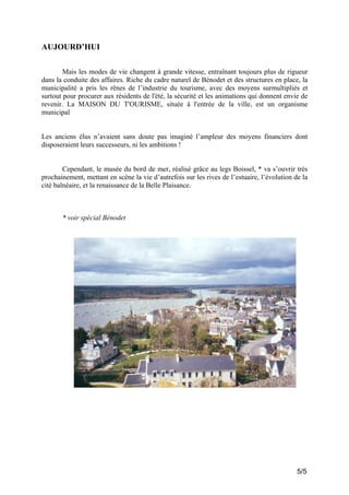 AUJOURD’HUI
Mais les modes de vie changent à grande vitesse, entraînant toujours plus de rigueur
dans la conduite des affaires. Riche du cadre naturel de Bénodet et des structures en place, la
municipalité a pris les rênes de l’industrie du tourisme, avec des moyens surmultipliés et
surtout pour procurer aux résidents de l'été, la sécurité et les animations qui donnent envie de
revenir. La MAISON DU T'OURISME, située à l'entrée de la ville, est un organisme
municipal

Les anciens élus n’avaient sans doute pas imaginé l’ampleur des moyens financiers dont
disposeraient leurs successeurs, ni les ambitions !

Cependant, le musée du bord de mer, réalisé grâce au legs Boissel, * va s’ouvrir très
prochainement, mettant en scène la vie d’autrefois sur les rives de l’estuaire, l’évolution de la
cité balnéaire, et la renaissance de la Belle Plaisance.

* voir spécial Bénodet

5/5

 