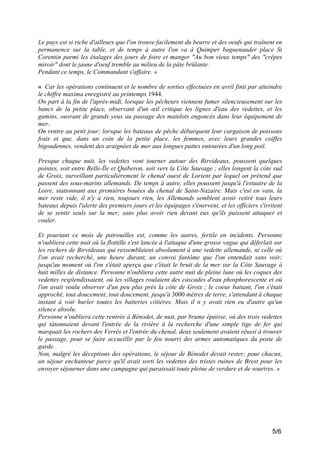 Le pays est si riche d'ailleurs que l'on trouve facilement du beurre et des oeufs qui traînent en
permanence sur la table, et de temps à autre l'on va à Quimper baguenauder place St
Corentin parmi les étalages des jours de foire et manger "Au bon vieux temps" des "crêpes
miroir" dont le jaune d'oeuf tremble au milieu de la pâte brûlante.
Pendant ce temps, le Commandant s'affaire. »
« Car les opérations continuent et le nombre de sorties effectuées en avril finit par atteindre
le chiffre maxima enregistré au printemps 1944.
On part à la fin de l'après-midi, lorsque les pêcheurs viennent fumer silencieusement sur les
bancs de la petite place, observant d'un œil critique les lignes d'eau des vedettes, et les
gamins, ouvrant de grands yeux au passage des matelots engoncés dans leur équipement de
mer.
On rentre au petit jour; lorsque les bateaux de pêche débarquent leur cargaison de poissons
frais et que, dans un coin de la petite place, les femmes, avec leurs grandes coiffes
bigoudennes, vendent des araignées de mer aux longues pattes entourées d'un long poil.
Presque chaque nuit, les vedettes vont tourner autour des Birvideaux, poussent quelques
pointes, soit entre Belle-Île et Quiberon, soit vers la Côte Sauvage ; elles longent la côte sud
de Groix, surveillant particulièrement le chenal ouest de Lorient par lequel on prétend que
passent des sous-marins allemands. De temps à autre, elles poussent jusqu'à l'estuaire de la
Loire, stationnant aux premières bouées du chenal de Saint-Nazaire. Mais c'est en vain, la
mer reste vide, il n'y a rien, toujours rien, les Allemands semblent avoir retiré tous leurs
bateaux depuis l'alerte des premiers jours et les équipages s'énervent, et les officiers s'irritent
de se sentir seuls sur la mer; sans plus avoir rien devant eux qu'ils puissent attaquer et
couler.
Et pourtant ce mois de patrouilles est, comme les autres, fertile en incidents. Personne
n'oubliera cette nuit où la flottille s'est lancée à l'attaque d'une grosse vague qui déferlait sur
les rochers de Birvideaux qui ressemblaient absolument à une vedette allemande, ni celle où
l'on avait recherché, une heure durant, un convoi fantôme que l'on entendait sans voir;
jusqu'au moment où l'on s'était aperçu que c'était le bruit de la mer sur la Côte Sauvage à
huit milles de distance. Personne n'oubliera cette autre nuit de pleine lune où les coques des
vedettes resplendissaient, où les sillages roulaient des cascades d'eau phosphorescente et où
l'on avait voulu observer d'un peu plus près la côte de Groix ; le coeur battant, l'on s'était
approché, tout doucement, tout doucement, jusqu'à 3000 mètres de terre, s'attendant à chaque
instant à voir hurler toutes les batteries côtières. Mais il n y avait rien eu d'autre qu'un
silence absolu.
Personne n'oubliera cette rentrée à Bénodet, de nuit, par brume épaisse, où des trois vedettes
qui tâtonnaient devant l'entrée de la rivière à la recherche d'une simple tige de fer qui
marquait les rochers des Verrés et l'entrée du chenal, deux seulement avaient réussi à trouver
le passage, pour se faire accueillir par le feu nourri des armes automatiques du poste de
garde.
Non, malgré les déceptions des opérations, le séjour de Bénodet devait rester; pour chacun,
un séjour enchanteur parce qu'il avait sorti les vedettes des tristes ruines de Brest pour les
envoyer séjourner dans une campagne qui paraissait toute pleine de verdure et de sourires. »

5/6

 