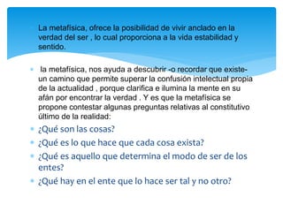  La metafísica, ofrece la posibilidad de vivir anclado en la
verdad del ser , lo cual proporciona a la vida estabilidad y
sentido.
 la metafísica, nos ayuda a descubrir -o recordar que existe-
un camino que permite superar la confusión intelectual propia
de la actualidad , porque clarifica e ilumina la mente en su
afán por encontrar la verdad . Y es que la metafísica se
propone contestar algunas preguntas relativas al constitutivo
último de la realidad:
 ¿Qué son las cosas?
 ¿Qué es lo que hace que cada cosa exista?
 ¿Qué es aquello que determina el modo de ser de los
entes?
 ¿Qué hay en el ente que lo hace ser tal y no otro?
 