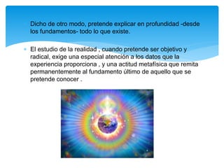  Dicho de otro modo, pretende explicar en profundidad -desde
los fundamentos- todo lo que existe.
 El estudio de la realidad , cuando pretende ser objetivo y
radical, exige una especial atención a los datos que la
experiencia proporciona , y una actitud metafísica que remita
permanentemente al fundamento último de aquello que se
pretende conocer .
 