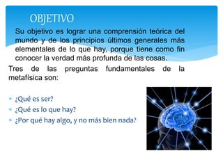  Su objetivo es lograr una comprensión teórica del
mundo y de los principios últimos generales más
elementales de lo que hay, porque tiene como fin
conocer la verdad más profunda de las cosas.
Tres de las preguntas fundamentales de la
metafísica son:
 ¿Qué es ser?
 ¿Qué es lo que hay?
 ¿Por qué hay algo, y no más bien nada?
OBJETIVO
 