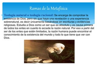  Teología natural o teología racional: Se encarga de comprobar la
existencia de Dios, pero sin que haya una revelación o una experiencia
sobrenatural, es decir únicamente basándose en escrituras y evidencias
religiosas. Estudia a Dios como un ser que es absoluto y es causa primera
de todos los entes en cuanto lo accede la razón natural. Por eso a partir del
ser de los entes que estén limitados, la razón humana puede encontrar el
conocimiento de la existencia del mundo y todo lo que tiene que ver con
Dios.
Ramas de la Metafísica
 