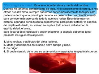 *Psicología racional: Esta se ocupa del alma y mente del hombre.
Cuando no tenemos conocimiento de algo, ni el conocimiento directo que nos
ofrece nuestra alma, siempre queremos saber más acerca de todo por esto
podemos decir que la psicología racional es desenvolvernos científicamente
para conocer más acerca de todo lo que nos rodea. Está debe usar un
material aportado por la filosofía experimental para poder obtener la esencia
del objeto estudiado, así mismo se explica todo acerca del al amor, la
espiritualidad, el alma.
para llegar a este resultado y poder encontrar la esencia debemos tener
presente los siguientes aspectos:
1. la naturaleza y atributos del alma racional.
2. Modo y condiciones de la unión entre cuerpo y alma.
3. Su origen.
4. El doble sentido de lo que es estar unidos y separados respecto al cuerpo.
 