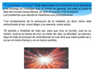 *Cosmología racional: Esta relacionada con la filosofía de la naturaleza
y se encarga de investigar todo el mundo en general, con esta se fundó la
idea del mundo trascendental, de todo el cosmos y los humanos.
Los problemas que aborda la metafísica son principalmente:
*Los fundamentos de la estructura de la realidad, es decir cómo está
estructurado el ser, como llegar a su esencia, como actúa.
*El sentido y finalidad de todo ser, para que vino al mundo, cual es su
misión, cual es su forma de vivir, su motor de vida, su felicidad, se esencia.
Aquí se trata el principio de contradicción el cual dice que nada puede ser y
no ser al mismo tiempo y en el mismo sentido.
 
