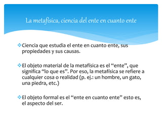 La metafísica, ciencia del ente en cuanto ente
Ciencia que estudia el ente en cuanto ente, sus
propiedades y sus causas.
El objeto material de la metafísica es el “ente”, que
significa “lo que es”. Por eso, la metafísica se refiere a
cualquier cosa o realidad (p. ej.: un hombre, un gato,
una piedra, etc.)
El objeto formal es el “ente en cuanto ente” esto es,
el aspecto del ser.
 