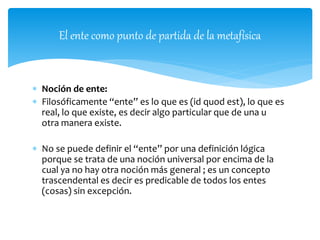  Noción de ente:
 Filosóficamente “ente” es lo que es (id quod est), lo que es
real, lo que existe, es decir algo particular que de una u
otra manera existe.
 No se puede definir el “ente” por una definición lógica
porque se trata de una noción universal por encima de la
cual ya no hay otra noción más general ; es un concepto
trascendental es decir es predicable de todos los entes
(cosas) sin excepción.
El ente como punto de partida de la metafísica
 