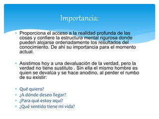 Importancia:
 Proporciona el acceso a la realidad profunda de las
cosas y confiere la estructura mental rigurosa donde
pueden alojarse ordenadamente los resultados del
conocimiento. De ahí su importancia para el momento
actual.
 Asistimos hoy a una devaluación de la verdad, pero la
verdad no tiene sustituto . Sin ella el mismo hombre es
quien se devalúa y se hace anodino, al perder el rumbo
de su existir:
 Qué quiero?
 ¿A dónde deseo llegar?
 ¿Para qué estoy aquí?
 ¿Qué sentido tiene mi vida?
 