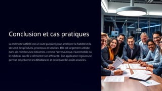 Conclusion et cas pratiques
La méthode AMDEC est un outil puissant pour améliorer la fiabilité et la
sécurité des produits, processus et services. Elle est largement utilisée
dans de nombreuses industries, comme l'aéronautique, l'automobile ou
le médical, où elle a démontré son efficacité. Son application rigoureuse
permet de prévenir les défaillances et de réduire les coûts associés.
 