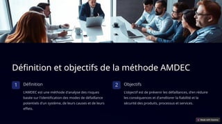 Définition et objectifs de la méthode AMDEC
1 Définition
L'AMDEC est une méthode d'analyse des risques
basée sur l'identification des modes de défaillance
potentiels d'un système, de leurs causes et de leurs
effets.
2 Objectifs
L'objectif est de prévenir les défaillances, d'en réduire
les conséquences et d'améliorer la fiabilité et la
sécurité des produits, processus et services.
 