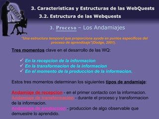“ Una estructura temporal que proporciona ayuda en puntos específicos del proceso de aprendizaje”(Dodge, 2001).   Tres momentos  clave en el desarrollo de las WQ: En la recepcion de la informacion En la transformacion de la informacion En el momento de la produccion de la informacion. Estos tres momentos determinan los siguientes  tipos de andamiaje : Andamiaje de recepcion  - en el primer contacto con la informacion . Andamiaje de transformacion  - durante el proceso y transformacion de la informacion . Andamiaje de produccion  - produccion de algo observable que demuestre lo aprendido . 3. Caracteristicas y Estructuras de las WebQuests 3.2. Estructura de las Webquests 3.  Proceso   – Los Andamiajes 