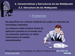 Se especifican los criterios mediante los cuales se valoraran las actividades realizadas. 3. Caracteristicas y Estructuras de las WebQuests 3.2. Estructura de las Webquests 4.  Evaluacion Para evaluaciones complejas se utiliza el metodo de la  MATRIZ DE EVALUACION   . La evaluacion debe implicar tareas de aplicacion practica en el mundo real. La evaluacion autentica no utiliza instrumentos de medida estandarizados. 