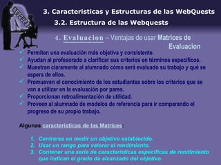 Permiten una evaluación más objetiva y consistente. Ayudan al profesorado a clarificar sus criterios en términos específicos. Muestran claramente al alumnado cómo será evaluado su trabajo y qué se espera de ellos. Promueven el conocimiento de los estudiantes sobre los criterios que se van a utilizar en la evaluación por pares. Proporcionan retroalimentación de utilidad. Proveen al alumnado de modelos de referencia para ir comparando el progreso de su propio trabajo. Algunas  caracteristicas de las Matrices : Centrarse en medir un objetivo establecido. Usar un rango para valorar el rendimiento. Contener una serie de características específicas de rendimiento que indican el grado de alcanzado del objetivo. 3. Caracteristicas y Estructuras de las WebQuests 3.2. Estructura de las Webquests 4.  Evaluacion  – Ventajas de usar  Matrices de     Evaluacion 
