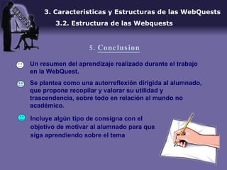 Un resumen del aprendizaje realizado durante el trabajo en la WebQuest. Se plantea como una autorreflexión dirigida al alumnado, que propone recopilar y valorar su utilidad y trascendencia, sobre todo en relación al mundo no académico.  3. Caracteristicas y Estructuras de las WebQuests 3.2. Estructura de las Webquests 5.  Conclusion Incluye algún tipo de consigna con el objetivo de motivar al alumnado para que siga aprendiendo sobre el tema 
