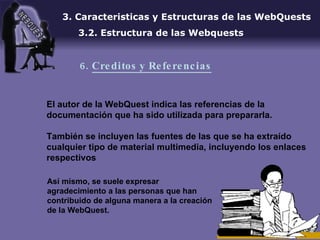 El autor de la WebQuest indica las referencias de la documentación que ha sido utilizada para prepararla. También se incluyen las fuentes de las que se ha extraído cualquier tipo de material multimedia, incluyendo los enlaces respectivos 3. Caracteristicas y Estructuras de las WebQuests 3.2. Estructura de las Webquests 6.  Creditos y Referencias Así mismo, se suele expresar agradecimiento a las personas que han contribuido de alguna manera a la creación de la WebQuest. 