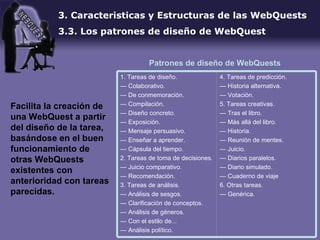 3. Caracteristicas y Estructuras de las WebQuests 3.3. Los patrones de diseño de WebQuest Facilita la creación de una WebQuest a partir del diseño de la tarea, basándose en el buen funcionamiento de otras WebQuests existentes con anterioridad con tareas parecidas.  Patrones de diseño de WebQuests  4. Tareas de predicción. —  Historia alternativa. —  Votación. 5. Tareas creativas. —  Tras el libro. —  Más allá del libro. —  Historia. —  Reunión de mentes. —  Juicio. —  Diarios paralelos. —  Diario simulado. —  Cuaderno de viaje 6. Otras tareas. —  Genérica.  1. Tareas de diseño. —  Colaborativo. —  De conmemoración. —  Compilación. —  Diseño concreto. —  Exposición. —  Mensaje persuasivo. —  Enseñar a aprender. —  Cápsula del tiempo. 2. Tareas de toma de decisiones. —  Juicio comparativo. —  Recomendación. 3. Tareas de análisis. —  Análisis de sesgos. —  Clarificación de conceptos. —  Análisis de géneros. —  Con el estilo de... —  Análisis político. 
