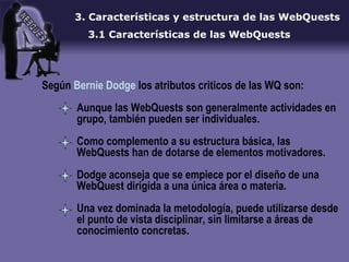 3.  Características y estructura de las WebQuests 3.1 Características de las WebQuests Según  Bernie Dodge  los atributos criticos de las WQ son: Aunque las WebQuests son generalmente actividades en grupo, también pueden ser individuales. Como complemento a su estructura básica, las WebQuests han de dotarse de elementos motivadores. Dodge aconseja que se empiece por el diseño de una WebQuest dirigida a una única área o materia.  Una vez dominada la metodología, puede utilizarse desde el punto de vista disciplinar, sin limitarse a áreas de conocimiento concretas. 