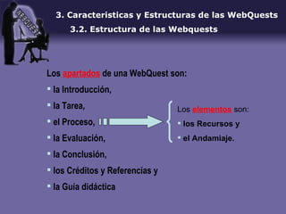 3. Caracteristicas y Estructuras de las WebQuests 3.2. Estructura de las Webquests Los  apartados  de una WebQuest son:  la Introducción,  la Tarea,  el Proceso,  la Evaluación,  la Conclusión,  los Créditos y Referencias y  la Guía didáctica  Los  elementos  son: los Recursos y  el Andamiaje. 