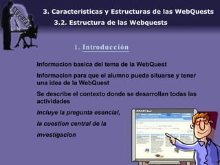 Informacion basica del tema de la WebQuest Informacion para que el alumno pueda situarse y tener una idea de la WebQuest Se describe el contexto donde se desarrollan todas las actividades Incluye la pregunta esencial,  la cuestion central de la  investigacion 3. Caracteristicas y Estructuras de las WebQuests 3.2. Estructura de las Webquests 1.  Introducción 
