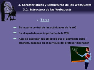 Es la parte central de las actividades de la WQ Es el apartado mas importante de la WQ Aquí se expresan los objetivos que el alumnado debe alcanzar, basadas en el curriculo del profesor-diseñador 3. Caracteristicas y Estructuras de las WebQuests 3.2. Estructura de las Webquests 2.  Tarea 