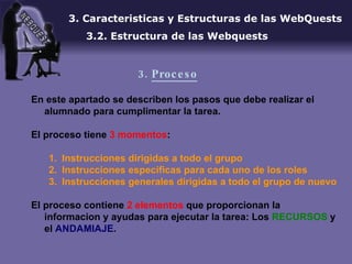 En este apartado se describen los pasos que debe realizar el alumnado para cumplimentar la tarea.  El proceso tiene  3 momentos : Instrucciones dirigidas a todo el grupo Instrucciones especificas para cada uno de los roles Instrucciones generales dirigidas a todo el grupo de nuevo El proceso contiene  2 elementos  que proporcionan la informacion y ayudas para ejecutar la tarea: Los  RECURSOS  y el  ANDAMIAJE . 3. Caracteristicas y Estructuras de las WebQuests 3.2. Estructura de las Webquests 3.  Proceso 