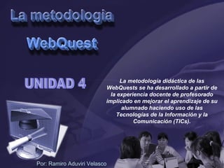 UNIDAD 4 Por: Ramiro Aduviri Velasco La metodología didáctica de las WebQuests se ha desarrollado a partir de la experiencia docente de profesorado implicado en mejorar el aprendizaje de su alumnado haciendo uso de las Tecnologías de la Información y la Comunicación (TICs). 