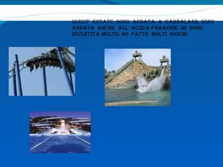 QUEST’  ESTATE  SONO  ANDATA  A  GARDALAND, SONO  ANDATA  ANCHE  ALL’ ACQUA PARADISE. MI  SONO  DIVERTITA MOLTO, HO  FATTO  MOLTI  GIOCHI.  