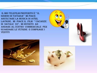 IL MIO TELEFILM PREFERITO è “ IL GIORNO DI TATIANA”  MI PIACE ASCOLTARE LA MUSICA DI AVRIL LAVIGNE.  MI  PIACE il  FILM  “ VACANZE  DI  NATALE  95”.  MI DIVERTO  ad ANDARE AL CENTRO  COMMERCIALE  per guardare le vetrine  e comprare i vestiti 