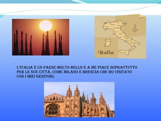 L’italia è un paese molto bello e a me piace soprattutto per le sue città, come milano e brescia che ho visitato  con i miei genitori. 