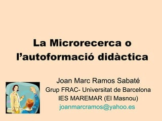 La Microrecerca o l’autoformació didàctica Joan Marc Ramos Sabaté Grup FRAC- Universitat de Barcelona IES MAREMAR (El Masnou) [email_address]   