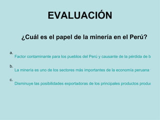 EVALUACIÓN ¿Cuál es el papel de la minería en el Perú? a.  Factor contaminante para los pueblos del Perú y causante de la pérdida de bojedales y recursos naturales. b.  La minería es uno de los sectores más importantes de la economía peruana y representa normalmente más del 50% de las exportaciones peruanas con cifras alrededor de los 4 mil millones de dólares al año. c.  Disminuye las posibilidades exportadoras de los principales productos producidos en la zonas donde se desarrolla. Sin embargo, ofrece trabajo a los pueblos donde el Gobierno no realiza proyectos de desarrollo. 