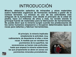 INTRODUCCIÓN  Minería, obtención selectiva de minerales y otros materiales (salvo materiales orgánicos de formación reciente) a partir de la corteza terrestre. La minería es una de las actividades más antiguas de la humanidad. Casi desde el principio de la edad de piedra, hace 2,5 millones de años o más, ha venido siendo la principal fuente de materiales para la fabricación de herramientas. Se puede decir que la minería surgió cuando los predecesores de los seres humanos empezaron a recuperar determinados tipos de rocas para tallarlas y fabricar herramientas. Al principio, la minería implicaba simplemente la actividad, muy rudimentaria, de desenterrar el sílex u otras rocas. A medida que se vaciaban los yacimientos de la superficie, las excavaciones se hacían más profundas, hasta que empezó la minería subterránea, las que propiamente se abren en zonas con yacimientos minerales prometedores.  