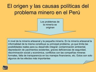 El origen y las causas políticas del problema minero en el Perú  A nivel de la minería artesanal y la pequeña minería. En la minería artesanal la  informalidad de la misma constituye su principal problema, ya que limita las  posibilidades reales para su desarrollo integral: contaminación ambiental,  depredación de yacimientos existentes, graves deficiencias de seguridad,  discriminación social y económica, conflictos con las compañías mineras  formales, falta de transparencia en los manejos financieros, etc. Estos son solo  algunos de los efectos más importantes Los problemas de  la minería se  originan 