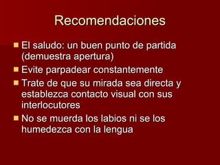 Recomendaciones El saludo: un buen punto de partida (demuestra apertura) Evite parpadear constantemente Trate de que su mirada sea directa y establezca contacto visual con sus interlocutores No se muerda los labios ni se los humedezca con la lengua